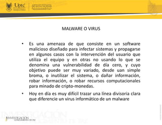 MALWARE O VIRUS
• Es una amenaza de que consiste en un software
malicioso diseñado para infectar sistemas y propagarse
en algunos casos con la intervención del usuario que
utiliza el equipo y en otras no usando lo que se
denomina una vulnerabilidad de día cero, y cuyo
objetivo puede ser muy variado, desde uan simple
broma, o inutilizar el sistema, o dañar información,
robar información, o robar recursos computacionales
para minado de cripto-monedas.
• Hoy en día es muy difícil trazar una línea divisoria clara
que diferencie un virus informático de un malware
 