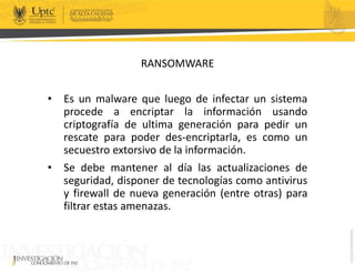 RANSOMWARE
• Es un malware que luego de infectar un sistema
procede a encriptar la información usando
criptografía de ultima generación para pedir un
rescate para poder des-encriptarla, es como un
secuestro extorsivo de la información.
• Se debe mantener al día las actualizaciones de
seguridad, disponer de tecnologías como antivirus
y firewall de nueva generación (entre otras) para
filtrar estas amenazas.
 
