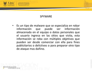 SPYWARE
• Es un tipo de malware que se especializa en robar
información que puede ser información
almacenada en el equipo o datos personales que
el usuario ingresa en las sitios que visita, esta
información se roba con múltiples objetivos que
pueden ser desde comerciar con ella para fines
publicitarios o delictivos o para preparar otro tipo
de ataque mas dañino.
 