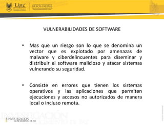 VULNERABILIDADES DE SOFTWARE
• Mas que un riesgo son lo que se denomina un
vector que es explotado por amenazas de
malware y ciberdelincuentes para diseminar y
distribuir el software malicioso y atacar sistemas
vulnerando su seguridad.
• Consiste en errores que tienen los sistemas
operativos y las aplicaciones que permiten
ejecuciones y accesos no autorizados de manera
local o incluso remota.
 