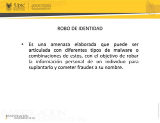 ROBO DE IDENTIDAD
• Es una amenaza elaborada que puede ser
articulada con diferentes tipos de malware o
combinaciones de estos, con el objetivo de robar
la información personal de un individuo para
suplantarlo y cometer fraudes a su nombre.
 