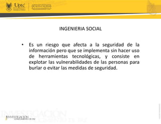 INGENIERIA SOCIAL
• Es un riesgo que afecta a la seguridad de la
información pero que se implementa sin hacer uso
de herramientas tecnológicas, y consiste en
explotar las vulnerabilidades de las personas para
burlar o evitar las medidas de seguridad.
 