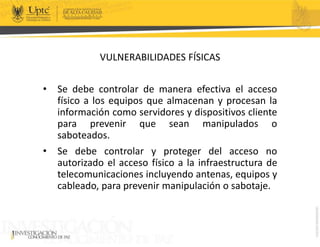 VULNERABILIDADES FÍSICAS
• Se debe controlar de manera efectiva el acceso
físico a los equipos que almacenan y procesan la
información como servidores y dispositivos cliente
para prevenir que sean manipulados o
saboteados.
• Se debe controlar y proteger del acceso no
autorizado el acceso físico a la infraestructura de
telecomunicaciones incluyendo antenas, equipos y
cableado, para prevenir manipulación o sabotaje.
 