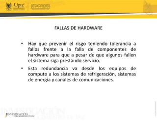 FALLAS DE HARDWARE
• Hay que prevenir el risgo teniendo tolerancia a
fallos frente a la falla de componentes de
hardware para que a pesar de que algunos fallen
el sistema siga prestando servicio.
• Esta redundancia va desde los equipos de
computo a los sistemas de refrigeración, sistemas
de energía y canales de comunicaciones.
 