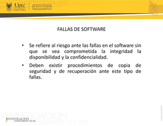 FALLAS DE SOFTWARE
• Se refiere al riesgo ante las fallas en el software sin
que se vea comprometida la integridad la
disponibilidad y la confidencialidad.
• Deben existir procedimientos de copia de
seguridad y de recuperación ante este tipo de
fallas.
 