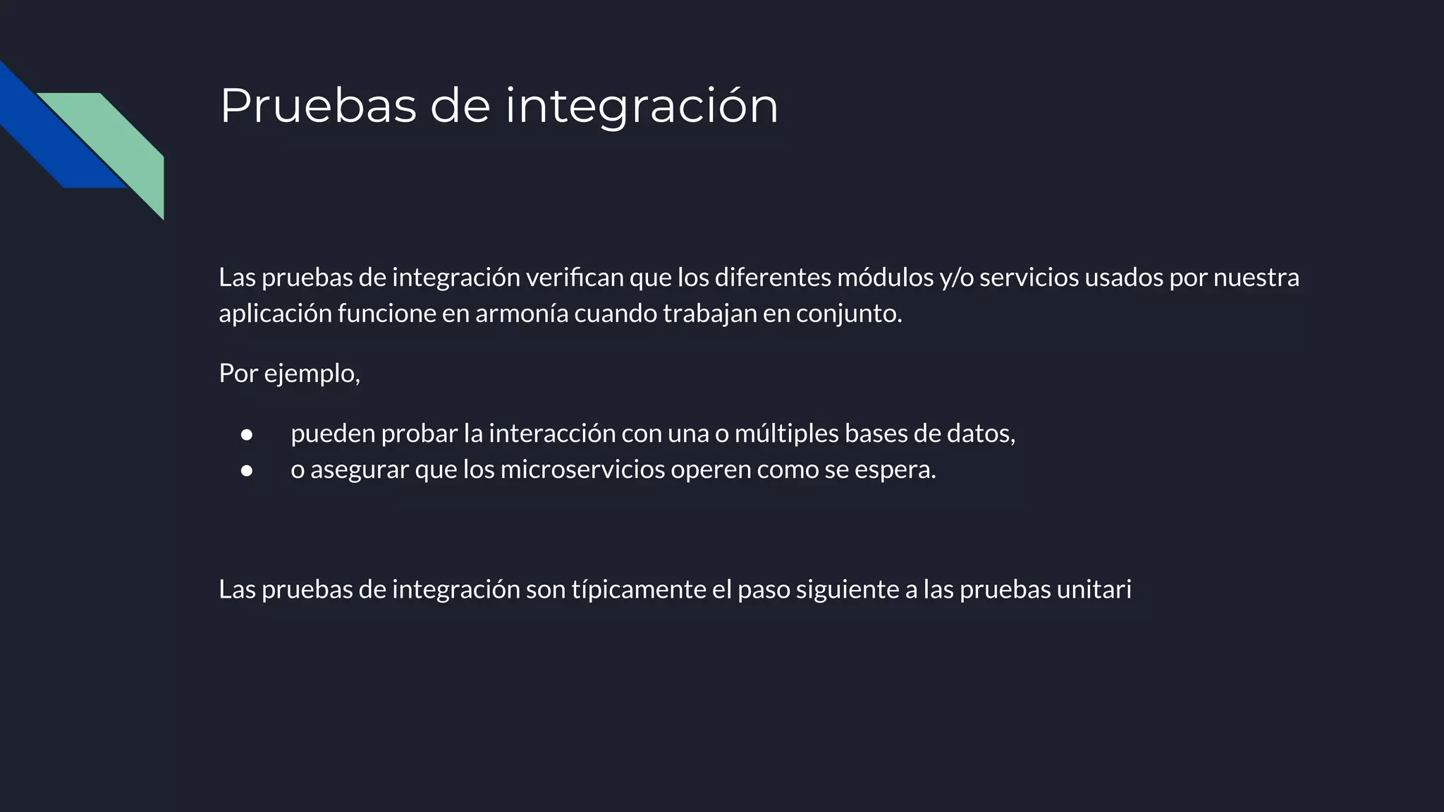 Pruebas de integración
Las pruebas de integración veriﬁcan que los diferentes módulos y/o servicios usados por nuestra
aplicación funcione en armonía cuando trabajan en conjunto.
Por ejemplo,
● pueden probar la interacción con una o múltiples bases de datos,
● o asegurar que los microservicios operen como se espera.
Las pruebas de integración son típicamente el paso siguiente a las pruebas unitari
 