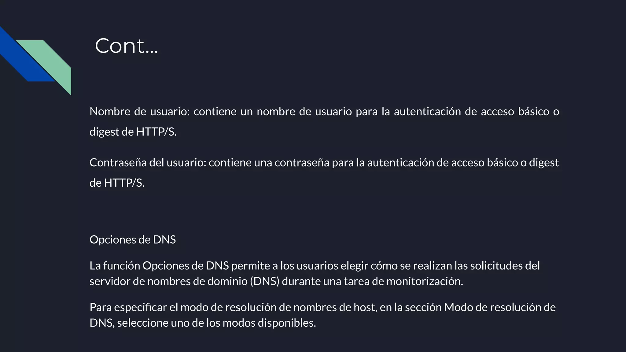 Nombre de usuario: contiene un nombre de usuario para la autenticación de acceso básico o
digest de HTTP/S.
Contraseña del usuario: contiene una contraseña para la autenticación de acceso básico o digest
de HTTP/S.
Opciones de DNS
La función Opciones de DNS permite a los usuarios elegir cómo se realizan las solicitudes del
servidor de nombres de dominio (DNS) durante una tarea de monitorización.
Para especiﬁcar el modo de resolución de nombres de host, en la sección Modo de resolución de
DNS, seleccione uno de los modos disponibles.
Cont...
 