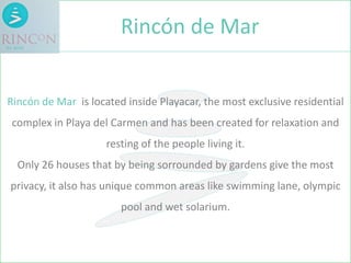 Rincón de Mar is located inside Playacar, the most exclusive residential
complex in Playa del Carmen and has been created for relaxation and
resting of the people living it.
Only 26 houses that by being sorrounded by gardens give the most
privacy, it also has unique common areas like swimming lane, olympic
pool and wet solarium.
Rincón de Mar
 