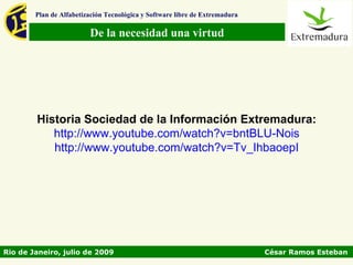 Plan de Alfabetización Tecnológica y Software libre de Extremadura

                         De la necesidad una virtud




        Historia Sociedad de la Información Extremadura:
           http://www.youtube.com/watch?v=bntBLU-Nois
           http://www.youtube.com/watch?v=Tv_IhbaoepI




Rio de Janeiro, julio de 2009                                                César Ramos Esteban
 