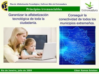 Plan de Alfabetización Tecnológica y Software libre de Extremadura

                           Principios irrenunciables
       Garantizar la alfabetización                                   Conseguir la
         tecnológica de toda la                                 conectividad de todos los
              ciudadanía.                                        municipios extremeños.




Rio de Janeiro, julio de 2009                                                César Ramos Esteban
 