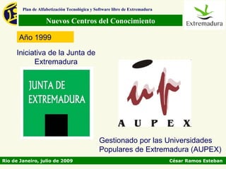 Plan de Alfabetización Tecnológica y Software libre de Extremadura

                   Nuevos Centros del Conocimiento

      Año 1999

     Iniciativa de la Junta de
           Extremadura




                                              Gestionado por las Universidades
                                              Populares de Extremadura (AUPEX)
Rio de Janeiro, julio de 2009                                                César Ramos Esteban
 