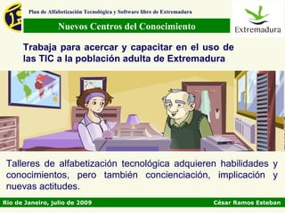 Plan de Alfabetización Tecnológica y Software libre de Extremadura

                   Nuevos Centros del Conocimiento

      Trabaja para acercar y capacitar en el uso de
      las TIC a la población adulta de Extremadura




 Talleres de alfabetización tecnológica adquieren habilidades y
 conocimientos, pero también concienciación, implicación y
 nuevas actitudes.
Rio de Janeiro, julio de 2009                                                César Ramos Esteban
 