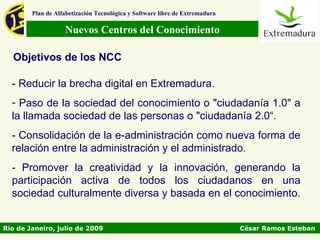 Plan de Alfabetización Tecnológica y Software libre de Extremadura

                   Nuevos Centros del Conocimiento

  Objetivos de los NCC

  - Reducir la brecha digital en Extremadura.
  - Paso de la sociedad del conocimiento o "ciudadanía 1.0" a
  la llamada sociedad de las personas o "ciudadanía 2.0“.
  - Consolidación de la e-administración como nueva forma de
  relación entre la administración y el administrado.
  - Promover la creatividad y la innovación, generando la
  participación activa de todos los ciudadanos en una
  sociedad culturalmente diversa y basada en el conocimiento.


Rio de Janeiro, julio de 2009                                                César Ramos Esteban
 
