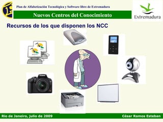 Plan de Alfabetización Tecnológica y Software libre de Extremadura

                   Nuevos Centros del Conocimiento
  Recursos de los que disponen los NCC




Rio de Janeiro, julio de 2009                                                César Ramos Esteban
 