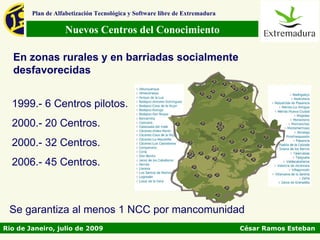 Plan de Alfabetización Tecnológica y Software libre de Extremadura

                   Nuevos Centros del Conocimiento

  En zonas rurales y en barriadas socialmente
  desfavorecidas


  1999.- 6 Centros pilotos.
  2000.- 20 Centros.
  2000.- 32 Centros.
  2006.- 45 Centros.



 Se garantiza al menos 1 NCC por mancomunidad
Rio de Janeiro, julio de 2009                                                César Ramos Esteban
 