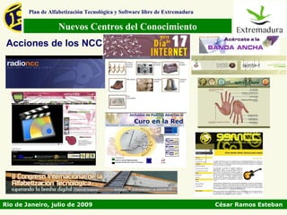 Plan de Alfabetización Tecnológica y Software libre de Extremadura

                   Nuevos Centros del Conocimiento
 Acciones de los NCC




Rio de Janeiro, julio de 2009                                                César Ramos Esteban
 