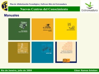 Plan de Alfabetización Tecnológica y Software libre de Extremadura

                   Nuevos Centros del Conocimiento
  Manuales




Rio de Janeiro, julio de 2009                                                César Ramos Esteban
 
