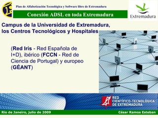 Plan de Alfabetización Tecnológica y Software libre de Extremadura

                Conexión ADSL en toda Extremadura
Campus de la Universidad de Extremadura,
los Centros Tecnológicos y Hospitales


     (Red Iris - Red Española de
     I+D), ibérico (FCCN - Red de
     Ciencia de Portugal) y europeo
     (GÉANT)




Rio de Janeiro, julio de 2009                                                César Ramos Esteban
 
