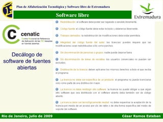Plan de Alfabetización Tecnológica y Software libre de Extremadura

                                   Software libre




    Decálogo de
software de fuentes
      abiertas




Rio de Janeiro, julio de 2009                                                César Ramos Esteban
 