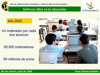 Plan de Alfabetización Tecnológica y Software libre de Extremadura

                      Software libre en la educación


      Año 2003

Un ordenador por cada
     dos alumnos


  60.000 ordenadores


  60 millones de euros


Rio de Janeiro, julio de 2009                                                César Ramos Esteban
 