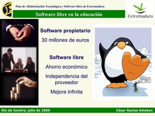 Plan de Alfabetización Tecnológica y Software libre de Extremadura

                      Software libre en la educación


                          Software propietario
                           30 millones de euros


                                 Software libre
                              Ahorro económico
                              Independencia del
                                  proveedor
                                 Mejora infinita


Rio de Janeiro, julio de 2009                                                César Ramos Esteban
 