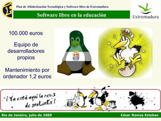 Plan de Alfabetización Tecnológica y Software libre de Extremadura

                      Software libre en la educación


    100.000 euros

     Equipo de
   desarrolladores
      propios

 Mantenimiento por
ordenador 1,2 euros




Rio de Janeiro, julio de 2009                                                César Ramos Esteban
 