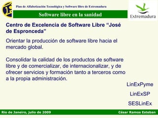 Plan de Alfabetización Tecnológica y Software libre de Extremadura

                        Software libre en la sanidad
  Centro de Excelencia de Software Libre “José
  de Espronceda”
  Orientar la producción de software libre hacia el
  mercado global.

  Consolidar la calidad de los productos de software
  libre y de comercializar, de internacionalizar, y de
  ofrecer servicios y formación tanto a terceros como
  a la propia administración.
                                                                                 LinExPyme
                                                                                  LinExSP
                                                                                 SESLinEx
Rio de Janeiro, julio de 2009                                                César Ramos Esteban
 