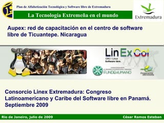 Plan de Alfabetización Tecnológica y Software libre de Extremadura

               La Tecnología Extremeña en el mundo

   Aupex: red de capacitación en el centro de software
   libre de Ticuantepe. Nicaragua




 Consorcio Linex Extremadura: Congreso
 Latinoamericano y Caribe del Software libre en Panamá.
 Septiembre 2009

Rio de Janeiro, julio de 2009                                                César Ramos Esteban
 