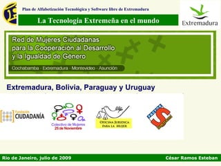 Plan de Alfabetización Tecnológica y Software libre de Extremadura

               La Tecnología Extremeña en el mundo




 Extremadura, Bolivia, Paraguay y Uruguay




Rio de Janeiro, julio de 2009                                                César Ramos Esteban
 