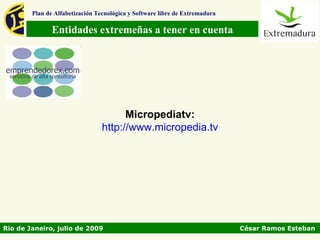 Plan de Alfabetización Tecnológica y Software libre de Extremadura

               Entidades extremeñas a tener en cuenta




                                       Micropediatv:
                                 http://www.micropedia.tv




Rio de Janeiro, julio de 2009                                                César Ramos Esteban
 