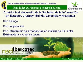 Plan de Alfabetización Tecnológica y Software libre de Extremadura

               Entidades extremeñas a tener en cuenta
   Contribuir al desarrollo de la Sociedad de la Información
    en Ecuador, Uruguay, Bolivia, Colombia y Nicaragua
  Con diálogo.
  Con cooperación.
  Con intercambio de experiencias en materia de TIC entre
  Extremadura y América Latina




Rio de Janeiro, julio de 2009                                                César Ramos Esteban
 