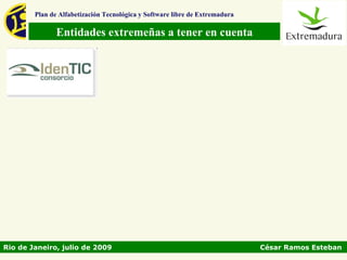 Plan de Alfabetización Tecnológica y Software libre de Extremadura

               Entidades extremeñas a tener en cuenta




Rio de Janeiro, julio de 2009                                                César Ramos Esteban
 