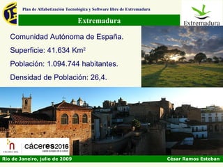 Plan de Alfabetización Tecnológica y Software libre de Extremadura

                                    Extremadura

   Comunidad Autónoma de España.
   Superficie: 41.634 Km2
   Población: 1.094.744 habitantes.
   Densidad de Población: 26,4.




Rio de Janeiro, julio de 2009                                                César Ramos Esteban
 