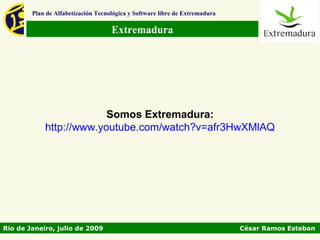 Plan de Alfabetización Tecnológica y Software libre de Extremadura

                                    Extremadura




                         Somos Extremadura:
            http://www.youtube.com/watch?v=afr3HwXMlAQ




Rio de Janeiro, julio de 2009                                                César Ramos Esteban
 