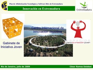 Plan de Alfabetización Tecnológica y Software libre de Extremadura

                        Innovación en Extremadura




                                   Centro Internacional de
                                    Innovación deportiva


  Gabinete de
Iniciativa Joven




Rio de Janeiro, julio de 2009                                                César Ramos Esteban
 