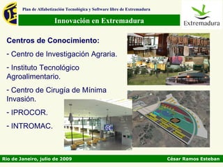 Plan de Alfabetización Tecnológica y Software libre de Extremadura

                        Innovación en Extremadura

 Centros de Conocimiento:
 - Centro de Investigación Agraria.
 - Instituto Tecnológico
 Agroalimentario.
 - Centro de Cirugía de Mínima
 Invasión.
 - IPROCOR.
 - INTROMAC.



Rio de Janeiro, julio de 2009                                                César Ramos Esteban
 