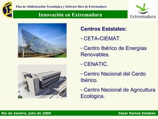 Plan de Alfabetización Tecnológica y Software libre de Extremadura

                        Innovación en Extremadura

                                                       Centros Estatales:
                                                       - CETA-CIEMAT.
                                                       - Centro Ibérico de Energías
                                                       Renovables.
                                                       - CENATIC.
                                                       - Centro Nacional del Cerdo
                                                       Ibérico.
                                                       - Centro Nacional de Agricultura
                                                       Ecológica.


Rio de Janeiro, julio de 2009                                                César Ramos Esteban
 
