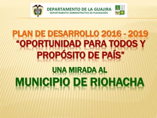 PLAN DE DESARROLLO 2016 - 2019
“OPORTUNIDAD PARA TODOS Y
PROPÓSITO DE PAÍS”
UNA MIRADA AL
MUNICIPIO DE RIOHACHA
 