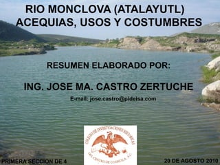 RIO MONCLOVA (ATALAYUTL)
    ACEQUIAS, USOS Y COSTUMBRES


             RESUMEN ELABORADO POR:

      ING. JOSE MA. CASTRO ZERTUCHE
                       E-mail: jose.castro@pideisa.com




PRIMERA SECCION DE 4                                     20 DE AGOSTO 2010
 