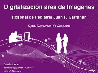 Digitalización área de Imágenes
       Hospital de Pediatría Juan P. Garrahan

                     Dpto. Desarrollo de Sistemas




Cattaleti, Ariel
acattaleti@garrahan.gov.ar
Int.: 6431/1626
 