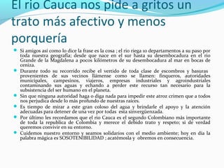 El rio Cauca nos pide a gritos un
trato más afectivo y menos
porquería
 Si amigos así como lo dice la frase es la cosa ; el rio riega 10 departamentos a su paso por








toda nuestra geografía; desde que nace en el sur hasta su desembocadura en el rio
Grande de la Magdalena a pocos kilómetros de su desembocadura al mar en bocas de
ceniza.
Durante todo su recorrido recibe el vertido de toda clase de escombros y basuras
provenientes de sus vecinos llámense como se llamen: finqueros, autoridades
municipales, campesinos, viajeros, empresas industriales y agroindustriales
contaminando sus aguas y echando a perder este recurso tan necesario para la
subsistencia del ser humano en el planeta.
Sin que ninguna autoridad haga o diga nada para impedir este atroz crimen que a todos
nos perjudica desde lo más profundo de nuestras raíces.
Es tiempo de mirar a este gran coloso del agua y brindarle el apoyo y la atención
adecuadas para detener de una vez por todas esta sinvergüenzada.
Por último les recordamos que el rio Cauca es el segundo Colombiano más importante
de toda la republica de Colombia y merece el debido trato y respeto; si de verdad
queremos convivir en su entorno.
Cuidemos nuestro entorno y seamos solidarios con el medio ambiente; hoy en día la
palabra mágica es SOSOTENIBILIDAD ; acatémosla y obremos en consecuencia.

 