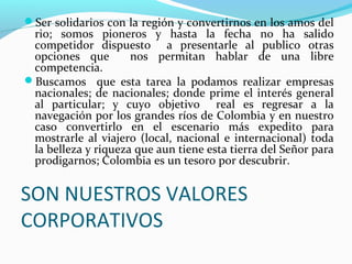 Ser solidarios con la región y convertirnos en los amos del

rio; somos pioneros y hasta la fecha no ha salido
competidor dispuesto a presentarle al publico otras
opciones que
nos permitan hablar de una libre
competencia.
Buscamos que esta tarea la podamos realizar empresas
nacionales; de nacionales; donde prime el interés general
al particular; y cuyo objetivo real es regresar a la
navegación por los grandes ríos de Colombia y en nuestro
caso convertirlo en el escenario más expedito para
mostrarle al viajero (local, nacional e internacional) toda
la belleza y riqueza que aun tiene esta tierra del Señor para
prodigarnos; Colombia es un tesoro por descubrir.

SON NUESTROS VALORES
CORPORATIVOS

 