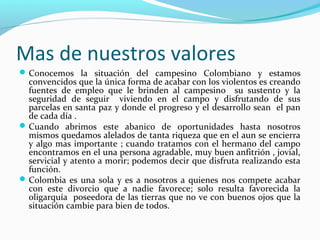 Mas de nuestros valores
 Conocemos la situación del campesino Colombiano y estamos

convencidos que la única forma de acabar con los violentos es creando
fuentes de empleo que le brinden al campesino su sustento y la
seguridad de seguir viviendo en el campo y disfrutando de sus
parcelas en santa paz y donde el progreso y el desarrollo sean el pan
de cada día .
 Cuando abrimos este abanico de oportunidades hasta nosotros
mismos quedamos alelados de tanta riqueza que en el aun se encierra
y algo mas importante ; cuando tratamos con el hermano del campo
encontramos en el una persona agradable, muy buen anfitrión , jovial,
servicial y atento a morir; podemos decir que disfruta realizando esta
función.
 Colombia es una sola y es a nosotros a quienes nos compete acabar
con este divorcio que a nadie favorece; solo resulta favorecida la
oligarquía poseedora de las tierras que no ve con buenos ojos que la
situación cambie para bien de todos.

 