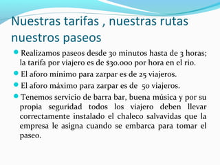 Nuestras tarifas , nuestras rutas
nuestros paseos
Realizamos paseos desde 30 minutos hasta de 3 horas;

la tarifa por viajero es de $30.000 por hora en el rio.
El aforo mínimo para zarpar es de 25 viajeros.
El aforo máximo para zarpar es de 50 viajeros.
Tenemos servicio de barra bar, buena música y por su
propia seguridad todos los viajero deben llevar
correctamente instalado el chaleco salvavidas que la
empresa le asigna cuando se embarca para tomar el
paseo.

 