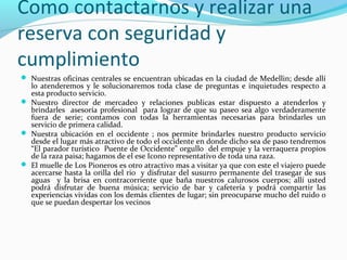 Como contactarnos y realizar una
reserva con seguridad y
cumplimiento
 Nuestras oficinas centrales se encuentran ubicadas en la ciudad de Medellin; desde allí

lo atenderemos y le solucionaremos toda clase de preguntas e inquietudes respecto a
esta producto servicio.
 Nuestro director de mercadeo y relaciones publicas estar dispuesto a atenderlos y
brindarles asesoría profesional para lograr de que su paseo sea algo verdaderamente
fuera de serie; contamos con todas la herramientas necesarias para brindarles un
servicio de primera calidad.
 Nuestra ubicación en el occidente ; nos permite brindarles nuestro producto servicio
desde el lugar más atractivo de todo el occidente en donde dicho sea de paso tendremos
“El parador turístico Puente de Occidente” orgullo del empuje y la verraquera propios
de la raza paisa; hagamos de el ese Icono representativo de toda una raza.
 El muelle de Los Pioneros es otro atractivo mas a visitar ya que con este el viajero puede
acercarse hasta la orilla del rio y disfrutar del susurro permanente del trasegar de sus
aguas y la brisa en contracorriente que baña nuestros calurosos cuerpos; allí usted
podrá disfrutar de buena música; servicio de bar y cafetería y podrá compartir las
experiencias vividas con los demás clientes de lugar; sin preocuparse mucho del ruido o
que se puedan despertar los vecinos

 