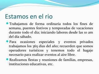 Estamos en el rio
Trabajamos de forma ordinaria todos los fines de

semana, puentes festivos y temporadas de vacaciones
durante todo el día; iniciando labores desde las 10 am
del día sábado.
Para ocasiones especiales y eventos privados
trabajamos los 365 días del año; recuerden que somos
operadores turísticos y tenemos todo el bagaje
necesario para realizar eventos al aire libre.
Realizamos fiestas y reuniones de familias, empresas,
instituciones educativas, etc.

 