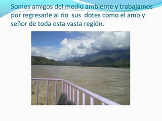 Somos amigos del medio ambiente y trabajamos
por regresarle al rio sus dotes como el amo y
señor de toda esta vasta región.

 