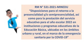 RM N° 531-2021-MINEDU
“Disposiciones para el retorno a la
presencialidad y/o semipresencialidad, así
como para la prestación del servicio
educativo para el año escolar 2022 en
instituciones y programas educativos de la
Educación Básica, ubicadas en los ámbitos
urbano y rural, en el marco de la emergencia
sanitaria por la COVID-19”
 