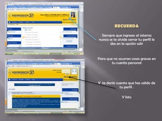 Siempre que ingreses al sistema
nunca se te olvide cerrar tu perfil le
       das en la opción salir


Para que no ocurran cosas graves en
        tu cuenta personal




Y te darás cuenta que has salido de
             tu perfil .

               Y listo
 