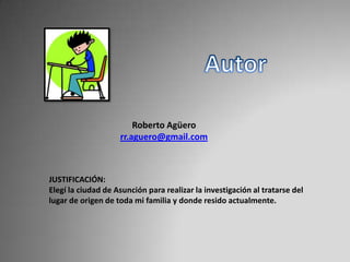 Roberto Agüero
rr.aguero@gmail.com
JUSTIFICACIÓN:
Elegí la ciudad de Asunción para realizar la investigación al tratarse del
lugar de origen de toda mi familia y donde resido actualmente.
 